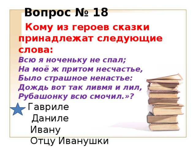 Вопрос № 18  Кому из героев сказки принадлежат следующие слова:  Всю я ноченьку не спал;  На моё ж притом несчастье,  Было страшное ненастье:  Дождь вот так ливмя и лил,   Рубашонку всю смочил.»?   Гавриле   Даниле  Ивану  Отцу Иванушки