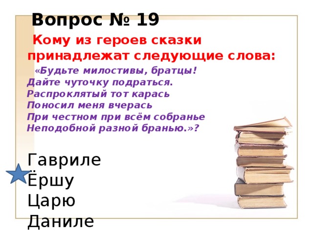 Вопрос № 19  Кому из героев сказки принадлежат следующие слова:  « Будьте милостивы, братцы!  Дайте чуточку подраться.  Распроклятый тот карась  Поносил меня вчерась  При честном при всём собранье  Неподобной разной бранью.»?  Гавриле  Ёршу  Царю  Даниле