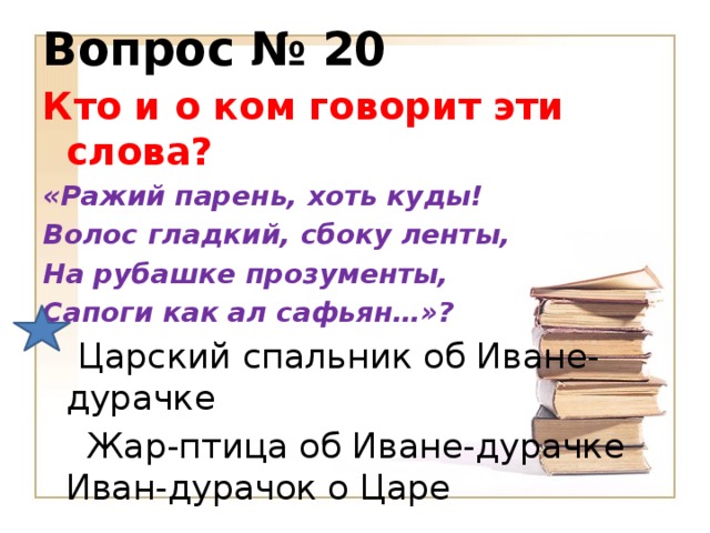 Вопрос № 20 Кто и о ком говорит эти слова? «Ражий парень, хоть куды! Волос гладкий, сбоку ленты, На рубашке прозументы, Сапоги как ал сафьян…»?  Царский спальник об Иване-дурачке  Жар-птица об Иване-дурачке  Иван-дурачок о Царе