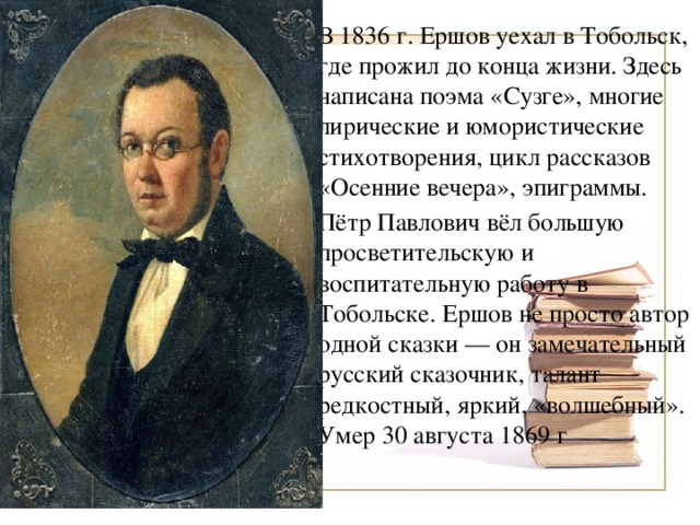 В 1836 г. Ершов уехал в Тобольск, где прожил до конца жизни. Здесь написана поэма «Сузге», многие лирические и юмористические стихотворения, цикл рассказов «Осенние вечера», эпиграммы. Пётр Павлович вёл большую просветительскую и воспитательную работу в Тобольске. Ершов не просто автор одной сказки — он замечательный русский сказочник, талант редкостный, яркий, «волшебный». Умер 30 августа 1869 г