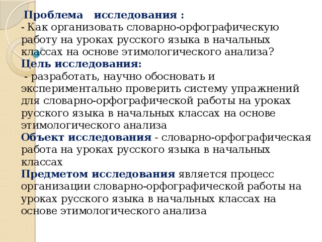 Проблема исследования :  - Как организовать словарно-орфографическую работу на уроках русского языка в начальных классах на основе этимологического анализа?   Цель исследования:   - разработать, научно обосновать и экспериментально проверить систему упражнений для словарно-орфографической работы на уроках русского языка в начальных классах на основе этимологического анализа  Объект исследования  - словарно-орфографическая работа на уроках русского языка в начальных классах  Предметом исследования  является процесс организации словарно-орфографической работы на уроках русского языка в начальных классах на основе этимологического анализа