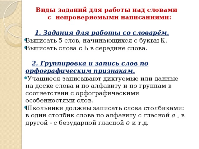 Виды заданий для работы над словами  с непроверяемыми написаниями:   1. Задания для работы со словарём. Выписать 5 слов, начинающихся с буквы К. Выписать слова с Ь в середине слова.  2. Группировка и запись слов по орфографическим признакам.