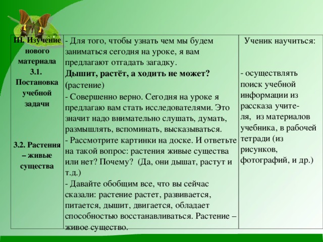 III . Изучение нового материала 3.1. Постановка учебной задачи   3.2. Растения – живые существа - Для того, чтобы узнать чем мы будем заниматься сегодня на уроке, я вам предлагают отгадать загадку. Дышит, растёт, а ходить не может? ( растение) - Совершенно верно. Сегодня на уроке я предлагаю вам стать исследователями. Это значит надо внимательно слушать, думать, размышлять, вспоминать, высказываться. - Рассмотрите картинки на доске. И ответьте на такой вопрос: растения живые существа или нет? Почему? (Да, они дышат, растут и т.д.) - Давайте обобщим все, что вы сейчас сказали: растение растет, развивается, питается, дышит, двигается, обладает способностью восстанавливаться. Растение – живое существо. Ученик научиться: - осуществлять  поиск учебной информации из рассказа учите- ля, из материалов учебника, в рабочей тетради (из рисунков, фотографий, и др.)