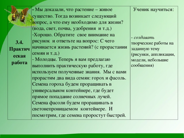 3.4. Практическая работа - Мы доказали, что растение – живое существо. Тогда возникает следующий вопрос, а что ему необходимо для жизни? (вода, свет, почва, удобрения и т.д.) Хорошо. Обратите свое внимание на рисунок и ответьте на вопрос: С чего начинается жизнь растений? (с прорастании семян и т.д.) Ученик научиться: - создавать творческие работы на заданную тему (рисунки, аппликации, модели, небольшие сообщения) - Молодцы. Теперь я вам предлагаю выполнить практическую работу, где используем полученные знания. Мы с вами прорастим два вида семян: горох и фасоль. Семена гороха будем проращивать в универсальном контейнере, где будет прямое попадание солнечных лучей. Семена фасоли будем проращивать в светонепроницаемом контейнере. И посмотрим, где семена проростут быстрей.