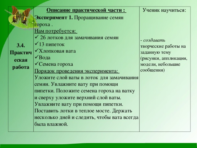 3.4. Практическая работа Описание практической части : Эксперимент 1. Проращивание семян гороха . Нам потребуется:  26 лотков для замачивания семян 13 пипеток Хлопковая вата Вода Семена гороха Ученик научиться: - создавать творческие работы на заданную тему (рисунки, аппликации, модели, небольшие сообщения) Порядок проведения эксперимента: Уложите слой ваты в лоток для замачивания семян. Увлажните вату при помощи пипетки. Положите семена гороха на ватку и сверху уложите верхний слой ваты. Увлажните вату при помощи пипетки. Поставить лотки в теплое мосте. Держать несколько дней и следить, чтобы вата всегда была влажной.