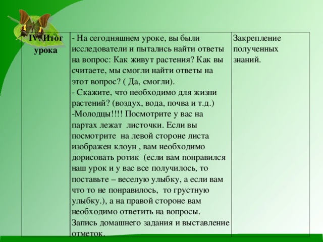 IV . Итог урока - На сегодняшнем уроке, вы были исследователи и пытались найти ответы на вопрос: Как живут растения? Как вы считаете, мы смогли найти ответы на этот вопрос? ( Да, смогли). - Скажите, что необходимо для жизни растений? (воздух, вода, почва и т.д.) Молодцы!!!! Посмотрите у вас на партах лежат листочки. Если вы посмотрите на левой стороне листа изображен клоун , вам необходимо дорисовать ротик (если вам понравился наш урок и у вас все получилось, то поставьте – веселую улыбку, а если вам что то не понравилось, то грустную улыбку.), а на правой стороне вам необходимо ответить на вопросы. Закрепление полученных знаний. Запись домашнего задания и выставление отметок.