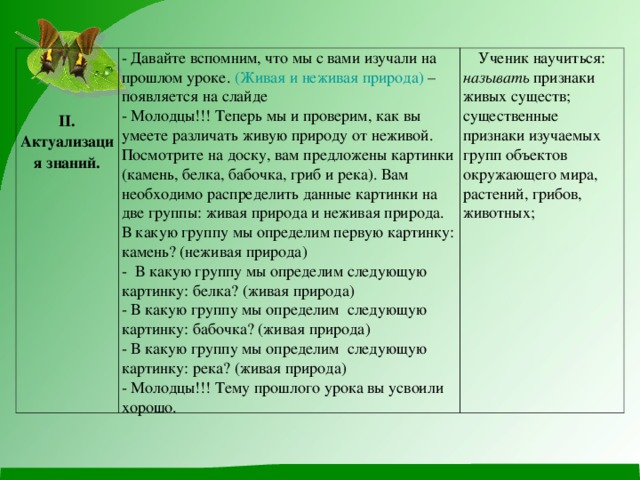 II . Актуализация знаний. - Давайте вспомним, что мы с вами изучали на прошлом уроке. (Живая и неживая природа) – появляется на слайде - Молодцы!!! Теперь мы и проверим, как вы умеете различать живую природу от неживой. Посмотрите на доску, вам предложены картинки (камень, белка, бабочка, гриб и река). Вам необходимо распределить данные картинки на две группы: живая природа и неживая природа. В какую группу мы определим первую картинку: камень? (неживая природа) - В какую группу мы определим следующую картинку: белка? (живая природа) - В какую группу мы определим следующую картинку: бабочка? (живая природа) - В какую группу мы определим следующую картинку: река? (живая природа) - Молодцы!!! Тему прошлого урока вы усвоили хорошо. Ученик научиться: называть признаки живых существ; существенные признаки изучаемых групп объектов окружающего мира, растений, грибов, животных;