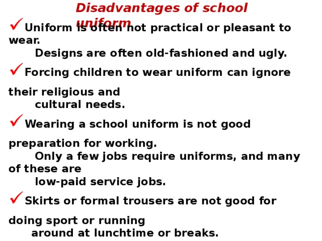 Disadvantages of school uniform Uniform is often not practical or pleasant to wear.  Designs are often old-fashioned and ugly. Forcing children to wear uniform can ignore their religious and  cultural needs. Wearing a school uniform is not good preparation for working.  Only a few jobs require uniforms, and many of these are  low-paid service jobs. Skirts or formal trousers are not good for doing sport or running  around at lunchtime or breaks. Some uniforms are a bit too casual and can look not very neat. They can be very expensive. You can get fed up of wearing the same old, same old every day. You get into trouble if you don't wear uniform.