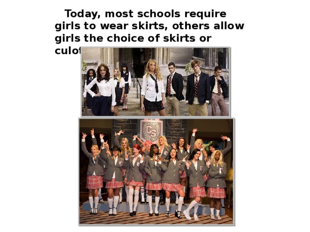 Today, most schools require girls to wear skirts, others allow girls the choice of skirts or culottes and trousers.