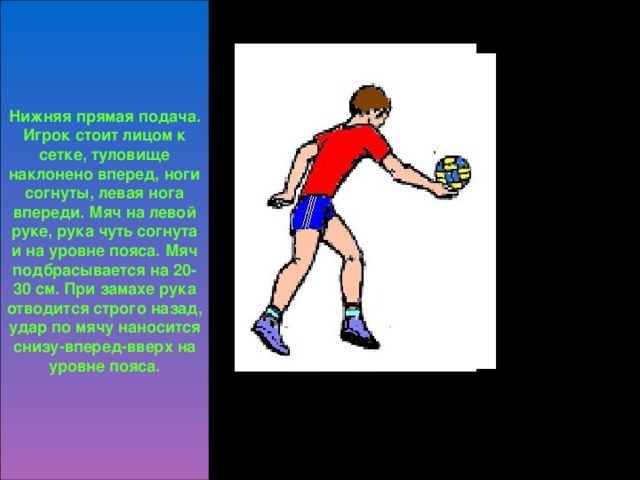 Нижняя прямая подача. Игрок стоит лицом к сетке, туловище наклонено вперед, ноги согнуты, левая нога впереди. Мяч на левой руке, рука чуть согнута и на уровне пояса. Мяч подбрасывается на 20-30 см. При замахе рука отводится строго назад, удар по мячу наносится снизу-вперед-вверх на уровне пояса.