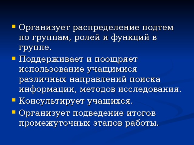 Организует распределение подтем по группам, ролей и функций в группе. Поддерживает и поощряет использование учащимися различных направлений поиска информации, методов исследования. Консультирует учащихся. Организует подведение итогов промежуточных этапов работы.