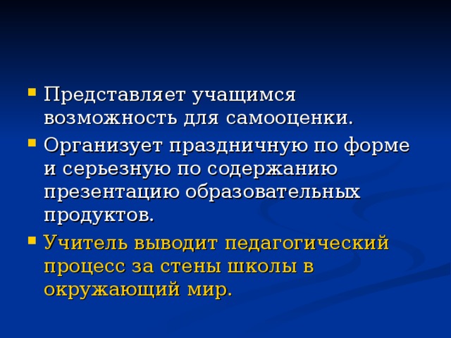 Представляет учащимся возможность для самооценки. Организует праздничную по форме и серьезную по содержанию презентацию образовательных продуктов. Учитель выводит педагогический процесс за стены школы в окружающий мир.