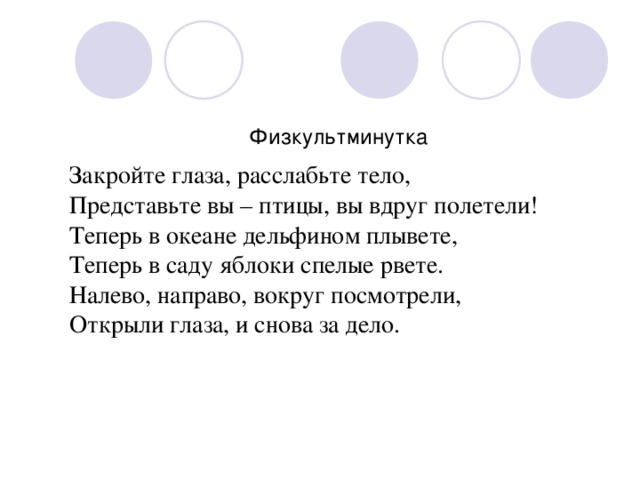 Физкультминутка Закройте глаза, расслабьте тело, Представьте вы – птицы, вы вдруг полетели! Теперь в океане дельфином плывете, Теперь в саду яблоки спелые рвете. Налево, направо, вокруг посмотрели, Открыли глаза, и снова за дело.