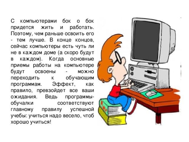 С компьютерами бок о бок придется жить и работать. Поэтому, чем раньше освоить его - тем лучше. В конце концов, сейчас компьютеры есть чуть ли не в каждом доме (а скоро будут в каждом). Когда основные приемы работы на компьютере будут освоены - можно переходить к обучающим программам. Эффект, как правило, превзойдет все ваши ожидания. Ведь программы-обучалки соответствуют главному правилу успешной учебы: учиться надо весело, чтоб хорошо учиться!