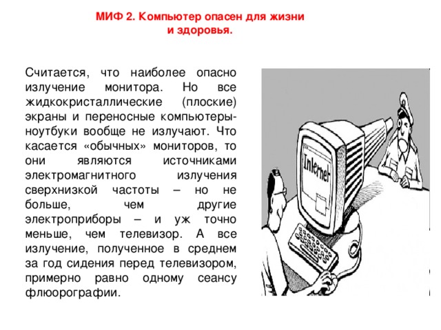 МИФ 2. Компьютер опасен для жизни и здоровья. Считается, что наиболее опасно излучение монитора. Но все жидкокристаллические (плоские) экраны и переносные компьютеры-ноутбуки вообще не излучают. Что касается «обычных» мониторов, то они являются источниками электромагнитного излучения сверхнизкой частоты – но не больше, чем другие электроприборы – и уж точно меньше, чем телевизор. А все излучение, полученное в среднем за год сидения перед телевизором, примерно равно одному сеансу флюорографии.