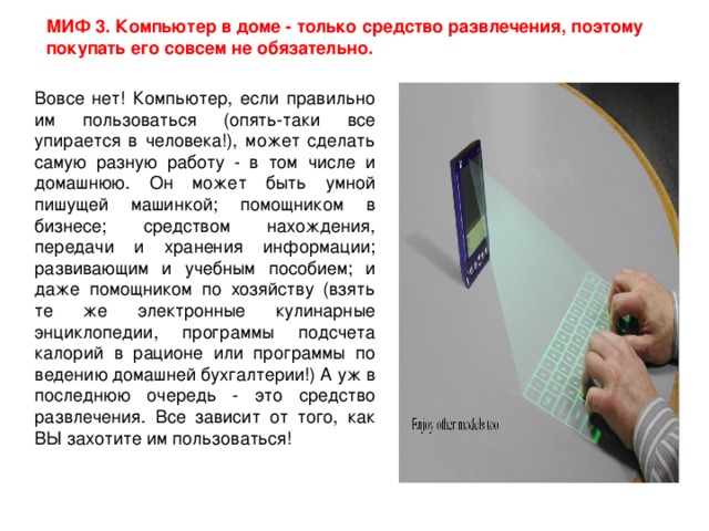 МИФ 3. Компьютер в доме - только средство развлечения, поэтому покупать его совсем не обязательно. Вовсе нет! Компьютер, если правильно им пользоваться (опять-таки все упирается в человека!), может сделать самую разную работу - в том числе и домашнюю. Он может быть умной пишущей машинкой; помощником в бизнесе; средством нахождения, передачи и хранения информации; развивающим и учебным пособием; и даже помощником по хозяйству (взять те же электронные кулинарные энциклопедии, программы подсчета калорий в рационе или программы по ведению домашней бухгалтерии!) А уж в последнюю очередь - это средство развлечения. Все зависит от того, как ВЫ захотите им пользоваться!