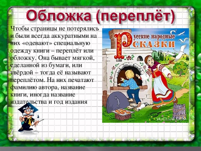 Чтобы страницы не потерялись и были всегда аккуратными на них «одевают» специальную одежду книги – переплёт или обложку. Она бывает мягкой, сделанной из бумаги, или твёрдой – тогда её называют переплётом. На них печатают фамилию автора, название книги, иногда название издательства и год издания .