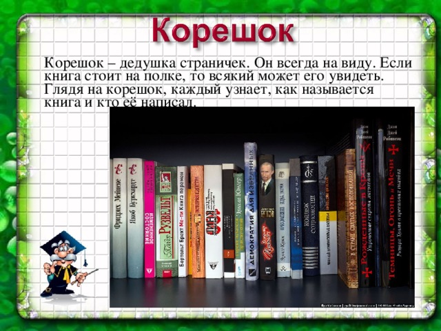 Корешок – дедушка страничек. Он всегда на виду. Если книга стоит на полке, то всякий может его увидеть. Глядя на корешок, каждый узнает, как называется книга и кто её написал.