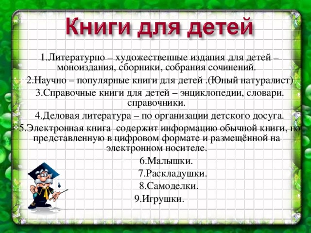 1.Литературно – художественные издания для детей – моноиздания, сборники, собрания сочинений. 2.Научно – популярные книги для детей .(Юный натуралист) 3.Справочные книги для детей – энциклопедии, словари. справочники. 4.Деловая литература – по организации детского досуга. 5.Электронная книга содержит информацию обычной книги, но представленную в цифровом формате и размещённой на электронном носителе.  6.Малышки.  7.Раскладушки.  8.Самоделки. 9.Игрушки.