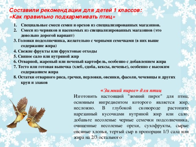 Составили рекомендации для детей 1 классов: «Как правильно подкармливать птиц» Специальные смеси семян и орехов из специализированных магазинов. Смеси из червяков и насекомых из специализированных магазинов (это довольно дорогой вариант) 3. Головки подсолнечника, желательно с черными семечками (в них выше содержание жира) 4. Свежие фрукты или фруктовые отходы 5. Свиное сало или нутряной жир 6.  Отварной, жареный или печеный картофель, особенно с добавлением жира 7. Тесто или готовая выпечка (хлеб, сдоба, кексы, печенье), особенно с высоким содержанием жира 8. Остатки отварного риса, гречки, перловки, овсянки, фасоли, чечевицы и других круп и злаков « Зимний пирог » для птиц Изготовить настоящий 