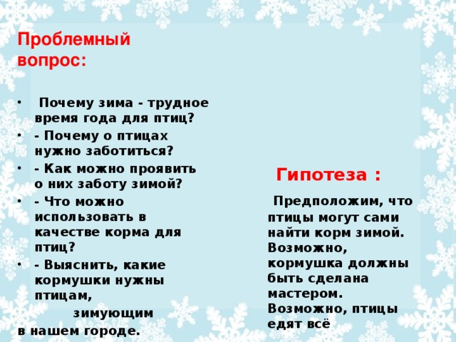 Проблемный вопрос:  Почему зима - трудное время года для птиц? - Почему о птицах нужно заботиться? - Как можно проявить о них заботу зимой? - Что можно использовать в качестве корма для птиц? - Выяснить, какие кормушки нужны птицам,  зимующим в нашем городе. Гипотеза :  Предположим, что птицы могут сами найти корм зимой. Возможно, кормушка должны быть сделана мастером. Возможно, птицы едят всё