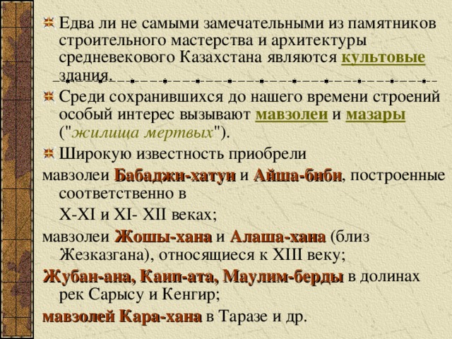 Едва ли не самыми замечательными из памятников строительного мастерства и архитектуры средневекового Казахстана являются культовые здания. Среди сохранившихся до нашего времени строений особый интерес вызывают мавзолеи и мазары