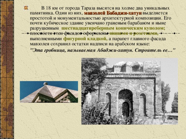 В 18 км от города Тараза высятся на холме два уникальных памятника. Один из них, мавзолей Бабаджи-хатун выделяется простотой и монументальностью архитектурной композиции. Его почти кубическое здание увенчано граненым барабаном и ныне разрушенным шестнадцатиреберным коническим куполом; плоскости стен фасадов оформлены нишами и розетками, выполненными фигурной кладкой, а парапет главного фасада мавзолея сохранил остатки надписи на арабском языке: