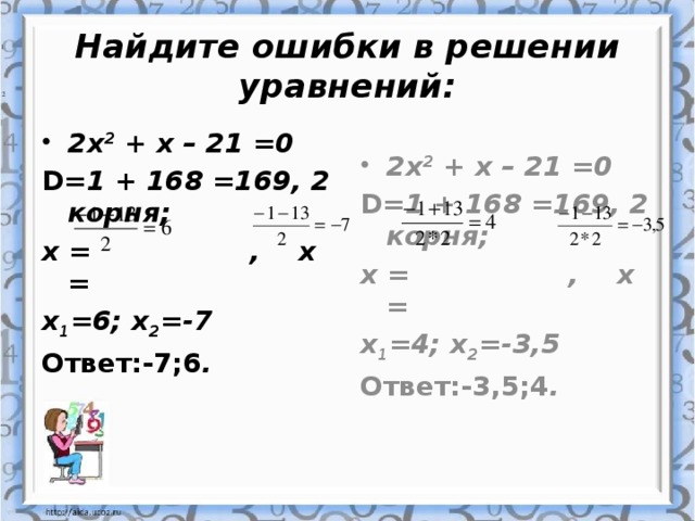 Найдите ошибки в решении уравнений: 2х 2 + х – 21 =0 2х 2 + х – 21 =0 D= 1 + 168 =169, 2 корня; D= 1 + 168 =169, 2 корня; х = , х = х = , х = х 1 =4; х 2 =-3,5 х 1 =6; х 2 =-7 Ответ:-3,5;4 . Ответ:-7;6 .