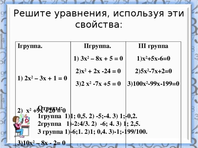 Решите уравнения, используя эти свойства: Iгруппа. 1) 2х 2 – 3х + 1 = 0 IIгруппа. 1) 3х 2 – 8х + 5 = 0 2) х 2 +9х +20 = 0 III группа 1)х 2 +5х-6=0 3)10х 2 – 8х - 2= 0 2)х 2 + 2х -24 = 0 3)2 х 2 -7х +5 = 0 2)5х 2 -7х+2=0 3)100х 2 -99х-199=0 Ответы: 1группа 1)1; 0,5. 2) -5;-4. 3) 1;-0,2. 2группа 1)-2:4/3. 2) -6; 4. 3) 1; 2,5. 3 группа 1)-6;1. 2)1; 0,4. 3)-1;-199/100.