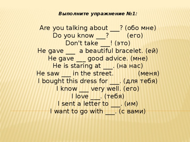Выполните упражнение №1: Are you talking about ___? (обо мне) Do you know ___?         (его) Don't take ___! (это) He gave ___  a beautiful bracelet. (ей) He gave ___ good advice. (мне) He is staring at ___. (на нас) He saw ___ in the street.            (меня) I bought this dress for ___. (для тебя) I know ___ very well. (его) I love ___. (тебя) I sent a letter to ___. (им) I want to go with ___. (с вами)