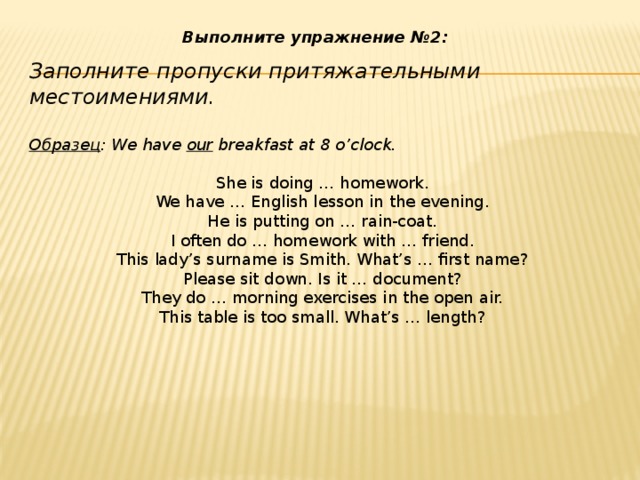 Выполните упражнение №2:  Заполните пропуски притяжательными местоимениями.   Образец : We have  our  breakfast at 8 o’clock. She is doing … homework. We have … English lesson in the evening. He is putting on … rain-coat. I often do … homework with … friend. This lady’s surname is Smith. What’s … first name? Please sit down. Is it … document? They do … morning exercises in the open air. This table is too small. What’s … length?