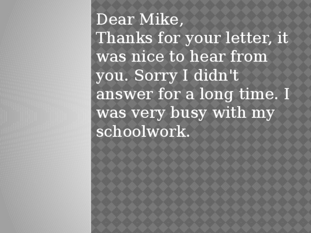 Dear Mike,  Thanks for your letter, it was nice to hear from you. Sorry I didn't answer for a long time. I was very busy with my schoolwork.