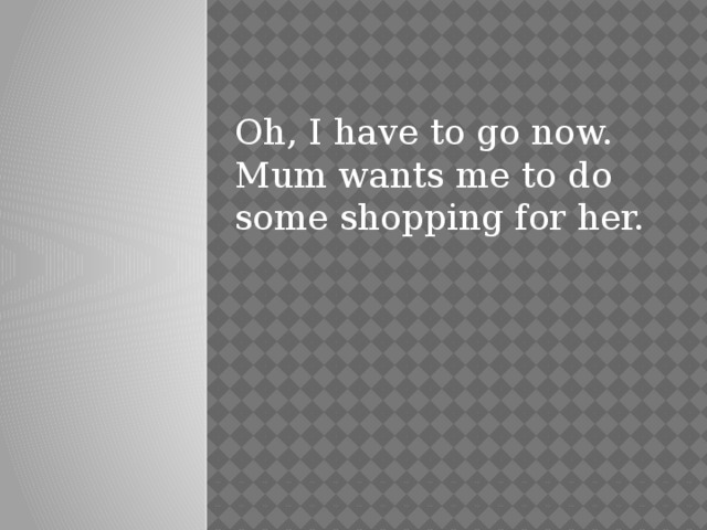 Oh, I have to go now. Mum wants me to do some shopping for her. 