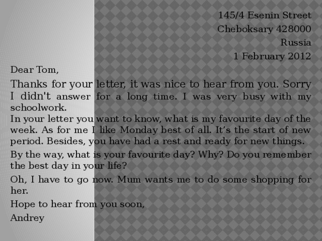 145/4 Esenin Street Cheboksary 428000 Russia 1 February 2012 Dear Tom, Thanks for your letter, it was nice to hear from you. Sorry I didn't answer for a long time. I was very busy with my schoolwork.  In your letter you want to know, what is my favourite day of the week. As for me I like Monday best of all. It’s the start of new period. Besides, you have had a rest and ready for new things. By the way, what is your favourite day? Why? Do you remember the best day in your life? Oh, I have to go now. Mum wants me to do some shopping for her. Hope to hear from you soon, Andrey