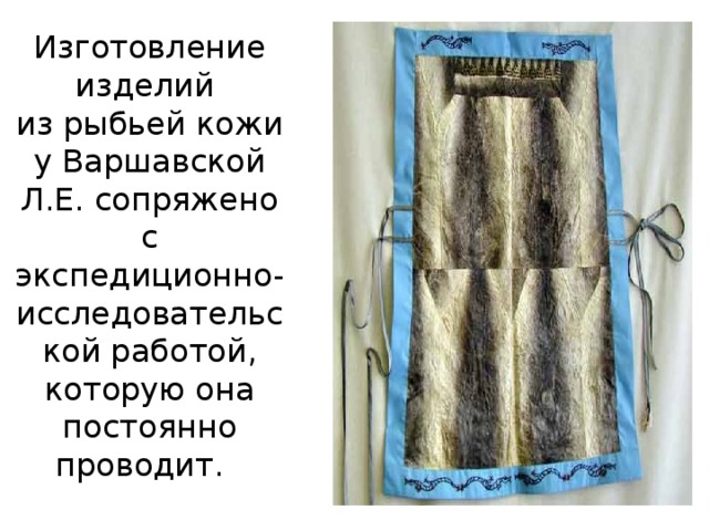 Изготовление изделий  из рыбьей кожи у Варшавской Л.Е. сопряжено с экспедиционно-исследовательской работой, которую она постоянно проводит.  