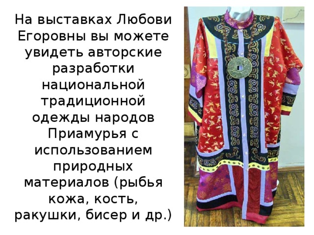На выставках Любови Егоровны вы можете увидеть авторские разработки национальной традиционной одежды народов Приамурья с использованием природных материалов (рыбья кожа, кость, ракушки, бисер и др.)