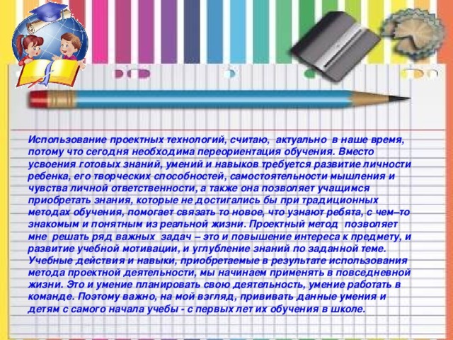 Использование проектных технологий, считаю, актуально в наше время, потому что сегодня необходима переориентация обучения. Вместо усвоения готовых знаний, умений и навыков требуется развитие личности ребенка, его творческих способностей, самостоятельности мышления и чувства личной ответственности, а также она позволяет учащимся приобретать знания, которые не достигались бы при традиционных методах обучения, помогает связать то новое, что узнают ребята, с чем–то знакомым и понятным из реальной жизни. Проектный метод позволяет мне решать ряд важных задач – это и повышение интереса к предмету, и развитие учебной мотивации, и углубление знаний по заданной теме. Учебные действия и навыки, приобретаемые в результате использования метода проектной деятельности, мы начинаем применять в повседневной жизни. Это и умение планировать свою деятельность, умение работать в команде. Поэтому важно, на мой взгляд, прививать данные умения и детям с самого начала учебы - с первых лет их обучения в школе.