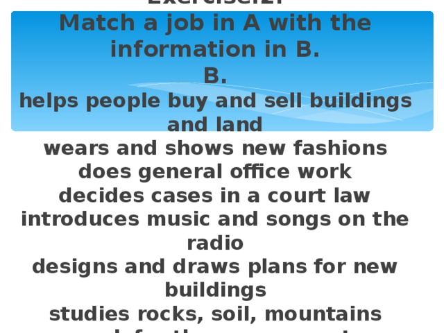 Exercise.2.  Match a job in A with the information in B.  B.  helps people buy and sell buildings and land  wears and shows new fashions  does general office work  decides cases in a court law  introduces music and songs on the radio  designs and draws plans for new buildings  studies rocks, soil, mountains  work for the government