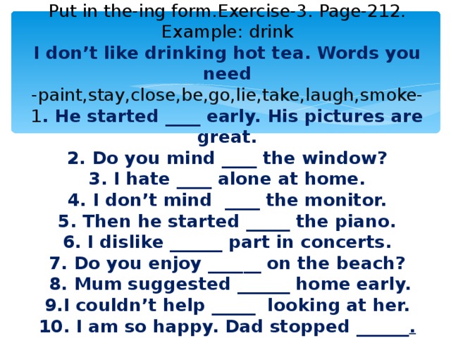 Put in the-ing form.Exercise-3. Page-212.  Example: drink  I don’t like drinking hot tea. Words you need  - paint,stay,close,be,go,lie,take,laugh,smoke-  1 . He started ____ early. His pictures are great.  2. Do you mind ____ the window?  3. I hate ____ alone at home.  4. I don’t mind ____ the monitor.  5. Then he started _____ the piano.  6. I dislike ______ part in concerts.  7. Do you enjoy ______ on the beach?  8. Mum suggested ______ home early.  9.I couldn’t help _____ looking at her.  10. I am so happy. Dad stopped ______ .