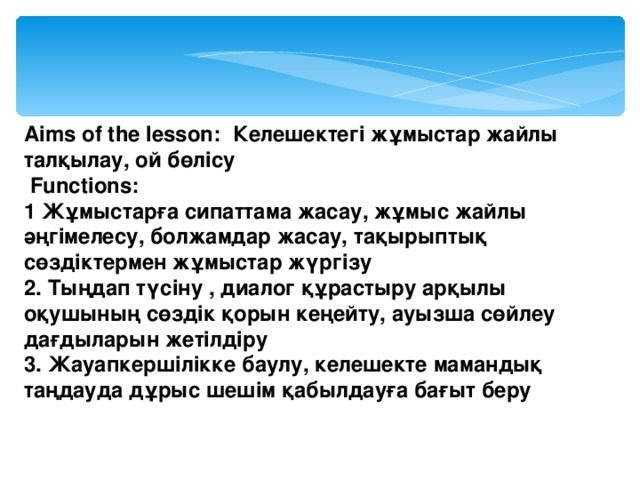 Aims of the lesson: Келешектегі жұмыстар жайлы талқылау, ой бөлісу  Functions: 1 Жұмыстарға сипаттама жасау, жұмыс жайлы әңгімелесу, болжамдар жасау, тақырыптық сөздіктермен жұмыстар жүргізу 2. Тыңдап түсіну , диалог құрастыру арқылы оқушының сөздік қорын кеңейту, ауызша сөйлеу дағдыларын жетілдіру 3. Жауапкершілікке баулу, келешекте мамандық таңдауда дұрыс шешім қабылдауға бағыт беру