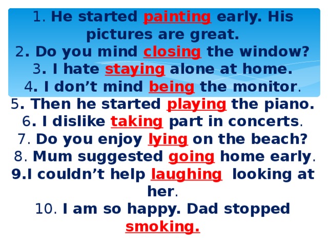 1. He started painting early. His pictures are great.  2 . Do you mind closing the window?  3 . I hate staying  alone at home.  4 . I don’t mind being the monitor .  5 . Then he started playing  the piano.  6 . I dislike taking part in concerts .  7. Do you enjoy  lying  on the beach?  8. Mum suggested going  home early .  9.I couldn’t help laughing  looking at her .  10. I am so happy. Dad stopped smoking.