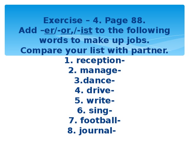 Exercise – 4. Page 88.  Add – er /- or ,/- ist to the following  words to make up jobs.  Compare your list with partner.  1. reception-  2. manage-  3.dance-  4. drive-  5. write-  6. sing-  7. football-  8. journal-