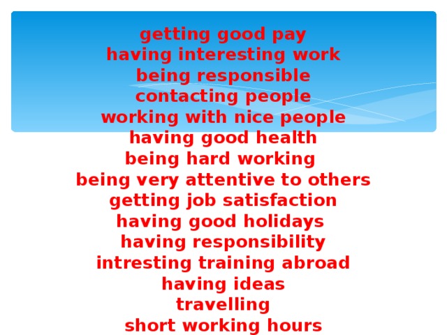 getting good pay  having interesting work  being responsible  contacting people  working with nice people  having good health  being hard working  being very attentive to others  getting job satisfaction  having good holidays  having responsibility  intresting training abroad  having ideas  travelling  short working hours