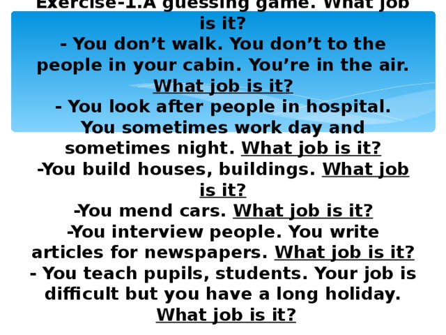 Exercise-1.A guessing game. What job is it?  - You don’t walk. You don’t to the people in your cabin. You’re in the air. What job is it?  - You look after people in hospital.  You sometimes work day and sometimes night. What job is it?  -You build houses, buildings. What job is it?  -You mend cars. What job is it?  -You interview people. You write articles for newspapers. What job is it?  - You teach pupils, students. Your job is difficult but you have a long holiday.   What job is it?