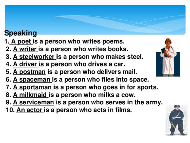 Speaking 1. A poet is a person who writes poems.  2. A writer is a person who writes books.  3. A steelworker is a person who makes steel.  4. A driver is a person who drives a car.  5. A postman is a person who delivers mail.  6. A spaceman is a person who flies into space.  7. A sportsman is a person who goes in for sports.  8. A milkmaid is a person who milks a cow.  9. A serviceman is a person who serves in the army.  10. An actor is a person who acts in films.