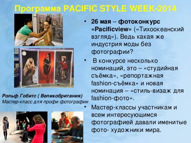 Программа   PACIFIC STYLE WEEK-2014 26 мая  –  фотоконкурс «Pacificview» («Тихоокеанский взгляд»). Ведь какая же индустрия моды без фотографии?  В конкурсе несколько номинаций, это – «студийная съёмка», «репортажная fashion-съёмка» и новая номинация – «стиль-визаж для fashion-фото». Мастер-классы участникам и всем интересующимся фотографией давали именитые фото- художники мира.  Рольф Гобитс ( Великобритания) Мастер-класс для профи фотографии