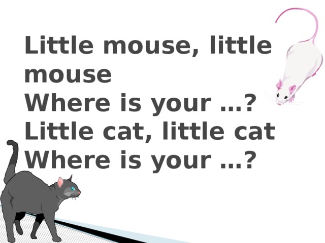 Little mouse, little mouse  Where is your …?  Little cat, little cat  Where is your …?