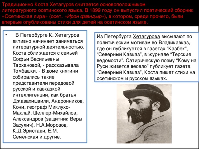 Традиционно Коста Хетагуров считается основоположником литературного осетинского языка. В 1899 году он выпустил поэтический сборник «Осетинская лира» (осет.  «Ирон фæндыр» ), в котором, среди прочего, были впервые опубликованы стихи для детей на осетинском языке.    В Петербурге К. Хетагуров активно начинает заниматься литературной деятельностью. Коста сближается с семьей Софьи Васильевны Тархановой, - рассказывала Томбашки. - В доме княгини собирались такие представители передовой русской и кавказкой интеллигенции, как братья Джавахишвили, Андронников, Кони, географ Миклухо-Маклай, Шеллер-Михайлов, Александров (защитник Веры Засулич), Н.А.Морозов, К.Д.Эристави, Е.М. Семенская и другие.  Из Петербурга Хетагурова высылают по политическим мотивам во Владикавказ, где он публикуется в газетах “Казбек”, “Северный Кавказ”, в журнале “Терские ведомости”. Сатирическую поэму “Кому на Руси живется весело” публикует газета “Северный Кавказ”, Коста пишет стихи на осетинском и русском языках.