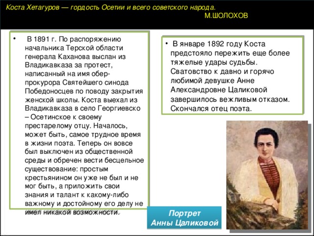   Коста Хетагуров — гордость Осетии и всего советского народа.  М.ШОЛОХОВ   В 1891 г. По распоряжению начальника Терской области генерала Каханова выслан из Владикавказа за протест, написанный на имя обер-прокурора Святейшего синода Победоносцев по поводу закрытия женской школы. Коста выехал из Владикавказа в село Георгиевско – Осетинское к своему престарелому отцу. Началось, может быть, самое трудное время в жизни поэта. Теперь он вовсе был выключен из общественной среды и обречен вести бесцельное существование: простым крестьянином он уже не был и не мог быть, а приложить свои знания и талант к какому-либо важному и достойному его делу не имел никакой возможности.   В январе 1892 году Коста предстояло пережить еще более тяжелые удары судьбы. Сватовство к давно и горячо любимой девушке Анне Александровне Цаликовой завершилось вежливым отказом. Скончался отец поэта.   Портрет  Анны Цаликовой