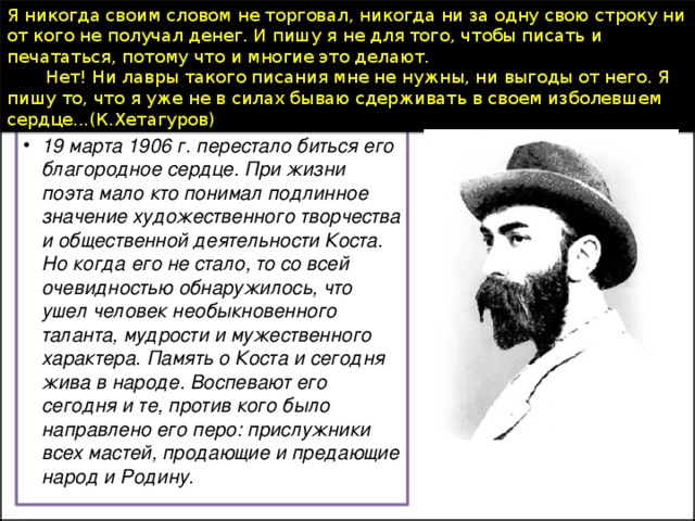 Я никогда своим словом не торговал, никогда ни за одну свою строку ни от кого не получал денег. И пишу я не для того, чтобы писать и печататься, потому что и многие это делают.         Нет! Ни лавры такого писания мне не нужны, ни выгоды от него. Я пишу то, что я уже не в силах бываю сдерживать в своем изболевшем сердце...(К.Хетагуров)